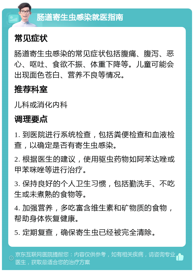 肠道寄生虫感染就医指南 常见症状 肠道寄生虫感染的常见症状包括腹痛、腹泻、恶心、呕吐、食欲不振、体重下降等。儿童可能会出现面色苍白、营养不良等情况。 推荐科室 儿科或消化内科 调理要点 1. 到医院进行系统检查，包括粪便检查和血液检查，以确定是否有寄生虫感染。 2. 根据医生的建议，使用驱虫药物如阿苯达唑或甲苯咪唑等进行治疗。 3. 保持良好的个人卫生习惯，包括勤洗手、不吃生或未煮熟的食物等。 4. 加强营养，多吃富含维生素和矿物质的食物，帮助身体恢复健康。 5. 定期复查，确保寄生虫已经被完全清除。