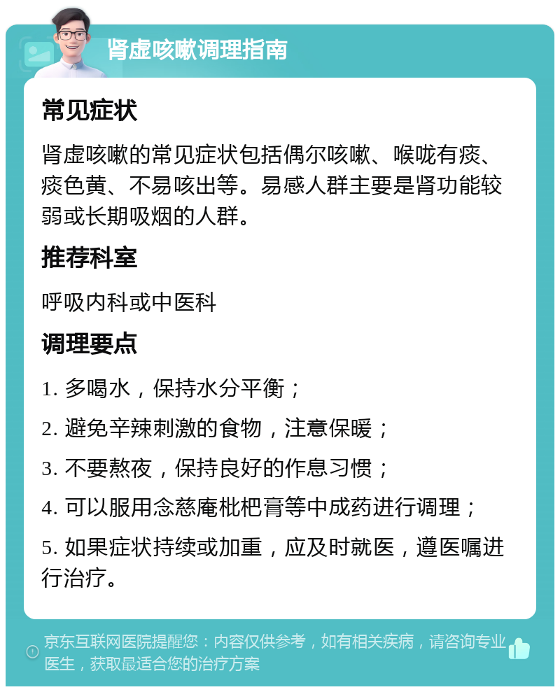 肾虚咳嗽调理指南 常见症状 肾虚咳嗽的常见症状包括偶尔咳嗽、喉咙有痰、痰色黄、不易咳出等。易感人群主要是肾功能较弱或长期吸烟的人群。 推荐科室 呼吸内科或中医科 调理要点 1. 多喝水，保持水分平衡； 2. 避免辛辣刺激的食物，注意保暖； 3. 不要熬夜，保持良好的作息习惯； 4. 可以服用念慈庵枇杷膏等中成药进行调理； 5. 如果症状持续或加重，应及时就医，遵医嘱进行治疗。