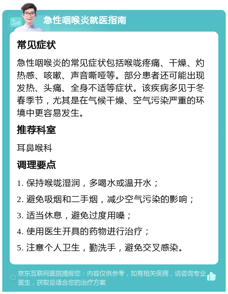 急性咽喉炎就医指南 常见症状 急性咽喉炎的常见症状包括喉咙疼痛、干燥、灼热感、咳嗽、声音嘶哑等。部分患者还可能出现发热、头痛、全身不适等症状。该疾病多见于冬春季节，尤其是在气候干燥、空气污染严重的环境中更容易发生。 推荐科室 耳鼻喉科 调理要点 1. 保持喉咙湿润，多喝水或温开水； 2. 避免吸烟和二手烟，减少空气污染的影响； 3. 适当休息，避免过度用嗓； 4. 使用医生开具的药物进行治疗； 5. 注意个人卫生，勤洗手，避免交叉感染。