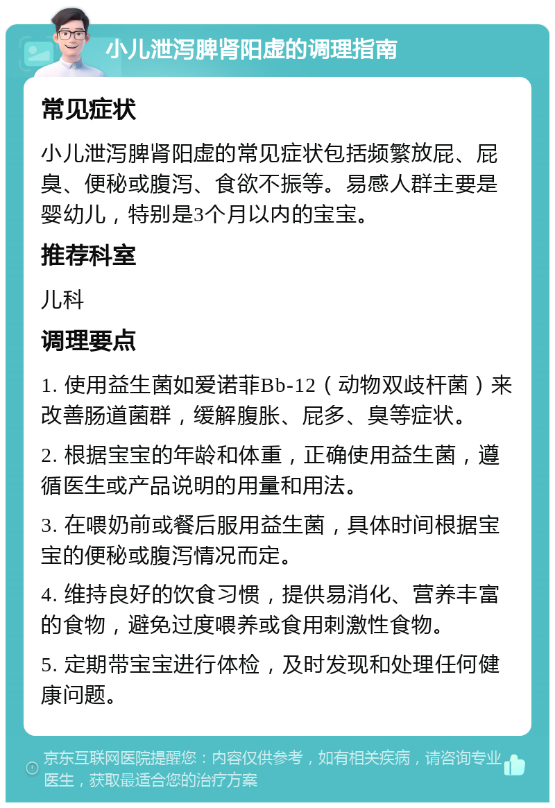 小儿泄泻脾肾阳虚的调理指南 常见症状 小儿泄泻脾肾阳虚的常见症状包括频繁放屁、屁臭、便秘或腹泻、食欲不振等。易感人群主要是婴幼儿，特别是3个月以内的宝宝。 推荐科室 儿科 调理要点 1. 使用益生菌如爱诺菲Bb-12（动物双歧杆菌）来改善肠道菌群，缓解腹胀、屁多、臭等症状。 2. 根据宝宝的年龄和体重，正确使用益生菌，遵循医生或产品说明的用量和用法。 3. 在喂奶前或餐后服用益生菌，具体时间根据宝宝的便秘或腹泻情况而定。 4. 维持良好的饮食习惯，提供易消化、营养丰富的食物，避免过度喂养或食用刺激性食物。 5. 定期带宝宝进行体检，及时发现和处理任何健康问题。