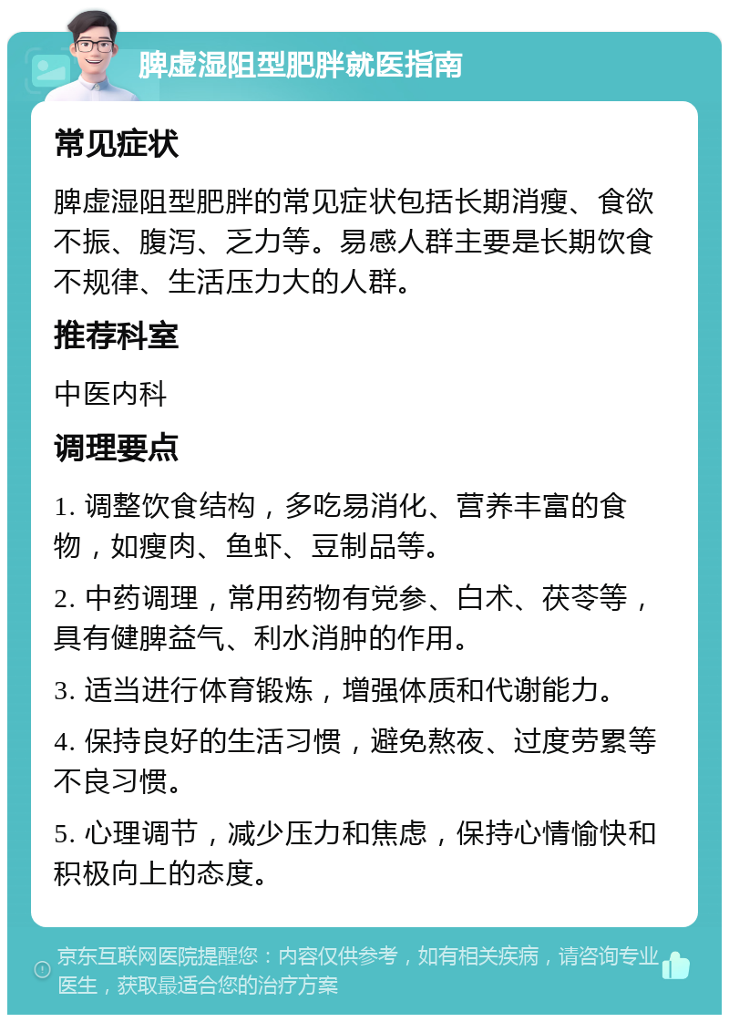 脾虚湿阻型肥胖就医指南 常见症状 脾虚湿阻型肥胖的常见症状包括长期消瘦、食欲不振、腹泻、乏力等。易感人群主要是长期饮食不规律、生活压力大的人群。 推荐科室 中医内科 调理要点 1. 调整饮食结构，多吃易消化、营养丰富的食物，如瘦肉、鱼虾、豆制品等。 2. 中药调理，常用药物有党参、白术、茯苓等，具有健脾益气、利水消肿的作用。 3. 适当进行体育锻炼，增强体质和代谢能力。 4. 保持良好的生活习惯，避免熬夜、过度劳累等不良习惯。 5. 心理调节，减少压力和焦虑，保持心情愉快和积极向上的态度。