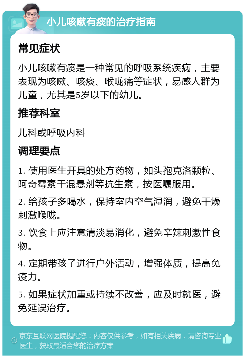 小儿咳嗽有痰的治疗指南 常见症状 小儿咳嗽有痰是一种常见的呼吸系统疾病，主要表现为咳嗽、咳痰、喉咙痛等症状，易感人群为儿童，尤其是5岁以下的幼儿。 推荐科室 儿科或呼吸内科 调理要点 1. 使用医生开具的处方药物，如头孢克洛颗粒、阿奇霉素干混悬剂等抗生素，按医嘱服用。 2. 给孩子多喝水，保持室内空气湿润，避免干燥刺激喉咙。 3. 饮食上应注意清淡易消化，避免辛辣刺激性食物。 4. 定期带孩子进行户外活动，增强体质，提高免疫力。 5. 如果症状加重或持续不改善，应及时就医，避免延误治疗。