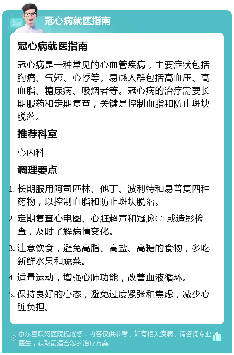 冠心病就医指南 冠心病就医指南 冠心病是一种常见的心血管疾病，主要症状包括胸痛、气短、心悸等。易感人群包括高血压、高血脂、糖尿病、吸烟者等。冠心病的治疗需要长期服药和定期复查，关键是控制血脂和防止斑块脱落。 推荐科室 心内科 调理要点 长期服用阿司匹林、他丁、波利特和易普复四种药物，以控制血脂和防止斑块脱落。 定期复查心电图、心脏超声和冠脉CT或造影检查，及时了解病情变化。 注意饮食，避免高脂、高盐、高糖的食物，多吃新鲜水果和蔬菜。 适量运动，增强心肺功能，改善血液循环。 保持良好的心态，避免过度紧张和焦虑，减少心脏负担。