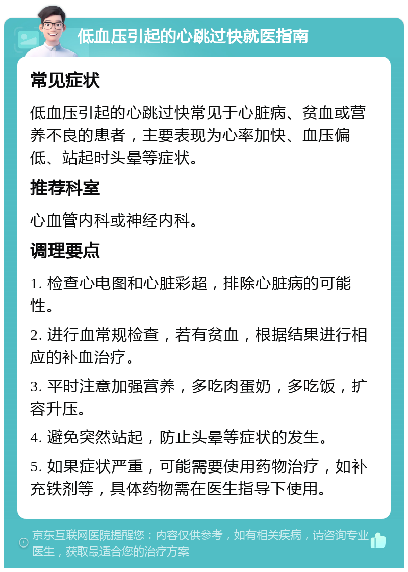 低血压引起的心跳过快就医指南 常见症状 低血压引起的心跳过快常见于心脏病、贫血或营养不良的患者，主要表现为心率加快、血压偏低、站起时头晕等症状。 推荐科室 心血管内科或神经内科。 调理要点 1. 检查心电图和心脏彩超，排除心脏病的可能性。 2. 进行血常规检查，若有贫血，根据结果进行相应的补血治疗。 3. 平时注意加强营养，多吃肉蛋奶，多吃饭，扩容升压。 4. 避免突然站起，防止头晕等症状的发生。 5. 如果症状严重，可能需要使用药物治疗，如补充铁剂等，具体药物需在医生指导下使用。