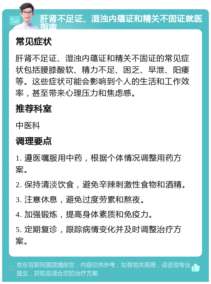 肝肾不足证、湿浊内蕴证和精关不固证就医指南 常见症状 肝肾不足证、湿浊内蕴证和精关不固证的常见症状包括腰膝酸软、精力不足、困乏、早泄、阳痿等。这些症状可能会影响到个人的生活和工作效率，甚至带来心理压力和焦虑感。 推荐科室 中医科 调理要点 1. 遵医嘱服用中药，根据个体情况调整用药方案。 2. 保持清淡饮食，避免辛辣刺激性食物和酒精。 3. 注意休息，避免过度劳累和熬夜。 4. 加强锻炼，提高身体素质和免疫力。 5. 定期复诊，跟踪病情变化并及时调整治疗方案。