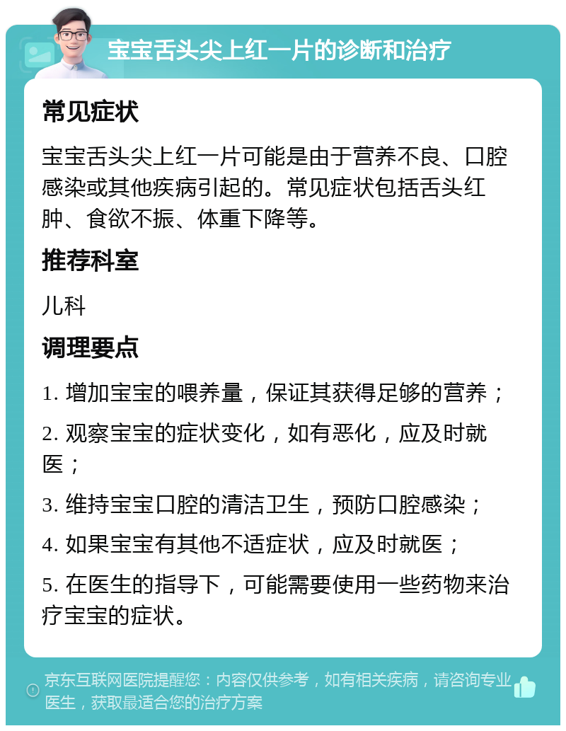 宝宝舌头尖上红一片的诊断和治疗 常见症状 宝宝舌头尖上红一片可能是由于营养不良、口腔感染或其他疾病引起的。常见症状包括舌头红肿、食欲不振、体重下降等。 推荐科室 儿科 调理要点 1. 增加宝宝的喂养量，保证其获得足够的营养； 2. 观察宝宝的症状变化，如有恶化，应及时就医； 3. 维持宝宝口腔的清洁卫生，预防口腔感染； 4. 如果宝宝有其他不适症状，应及时就医； 5. 在医生的指导下，可能需要使用一些药物来治疗宝宝的症状。