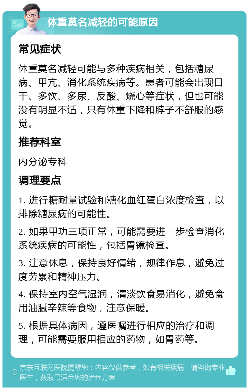 体重莫名减轻的可能原因 常见症状 体重莫名减轻可能与多种疾病相关，包括糖尿病、甲亢、消化系统疾病等。患者可能会出现口干、多饮、多尿、反酸、烧心等症状，但也可能没有明显不适，只有体重下降和脖子不舒服的感觉。 推荐科室 内分泌专科 调理要点 1. 进行糖耐量试验和糖化血红蛋白浓度检查，以排除糖尿病的可能性。 2. 如果甲功三项正常，可能需要进一步检查消化系统疾病的可能性，包括胃镜检查。 3. 注意休息，保持良好情绪，规律作息，避免过度劳累和精神压力。 4. 保持室内空气湿润，清淡饮食易消化，避免食用油腻辛辣等食物，注意保暖。 5. 根据具体病因，遵医嘱进行相应的治疗和调理，可能需要服用相应的药物，如胃药等。