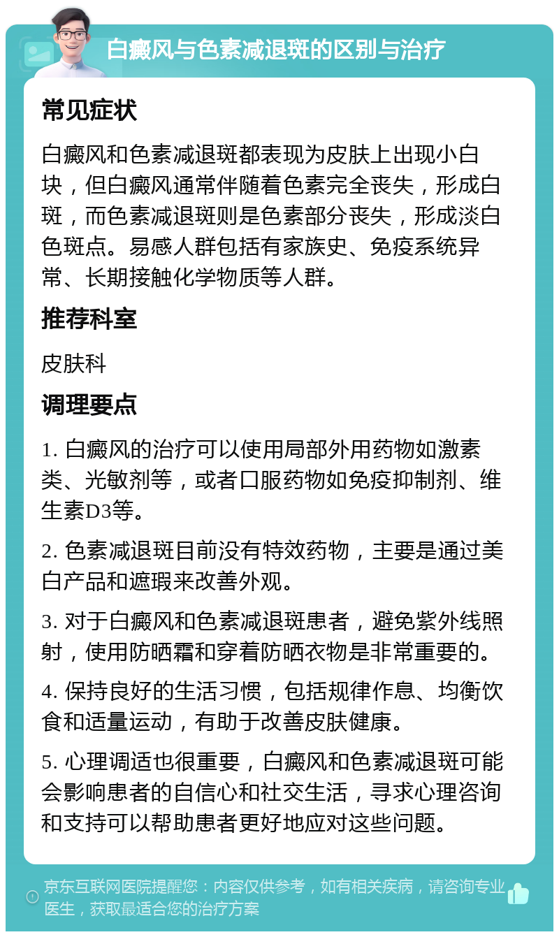 白癜风与色素减退斑的区别与治疗 常见症状 白癜风和色素减退斑都表现为皮肤上出现小白块，但白癜风通常伴随着色素完全丧失，形成白斑，而色素减退斑则是色素部分丧失，形成淡白色斑点。易感人群包括有家族史、免疫系统异常、长期接触化学物质等人群。 推荐科室 皮肤科 调理要点 1. 白癜风的治疗可以使用局部外用药物如激素类、光敏剂等，或者口服药物如免疫抑制剂、维生素D3等。 2. 色素减退斑目前没有特效药物，主要是通过美白产品和遮瑕来改善外观。 3. 对于白癜风和色素减退斑患者，避免紫外线照射，使用防晒霜和穿着防晒衣物是非常重要的。 4. 保持良好的生活习惯，包括规律作息、均衡饮食和适量运动，有助于改善皮肤健康。 5. 心理调适也很重要，白癜风和色素减退斑可能会影响患者的自信心和社交生活，寻求心理咨询和支持可以帮助患者更好地应对这些问题。