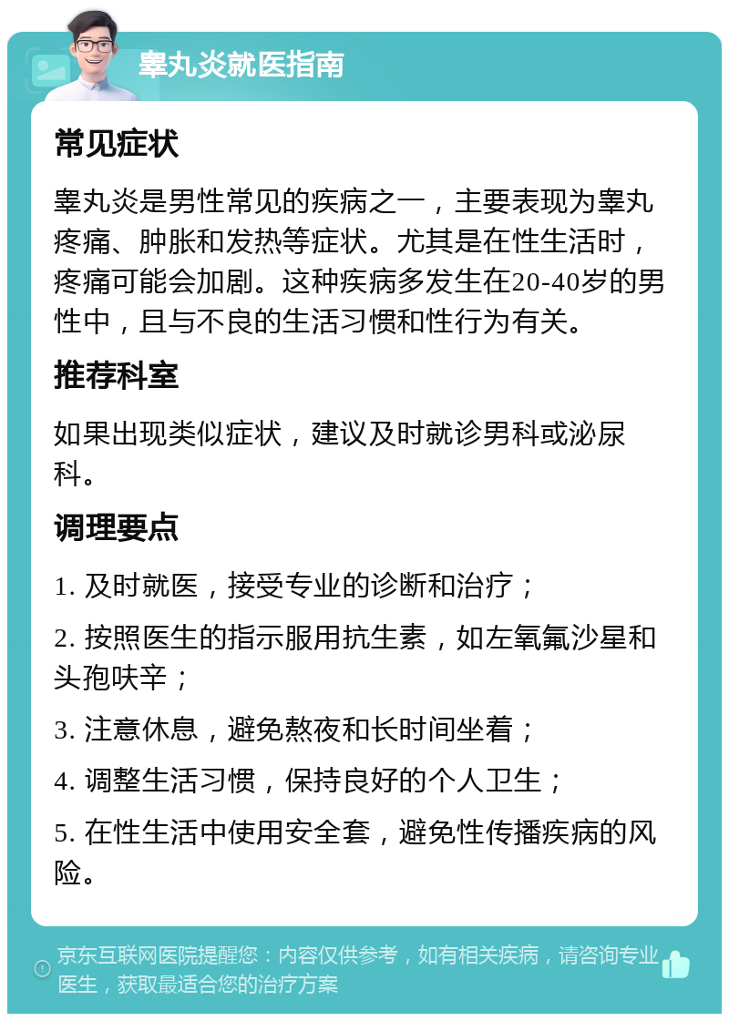 睾丸炎就医指南 常见症状 睾丸炎是男性常见的疾病之一，主要表现为睾丸疼痛、肿胀和发热等症状。尤其是在性生活时，疼痛可能会加剧。这种疾病多发生在20-40岁的男性中，且与不良的生活习惯和性行为有关。 推荐科室 如果出现类似症状，建议及时就诊男科或泌尿科。 调理要点 1. 及时就医，接受专业的诊断和治疗； 2. 按照医生的指示服用抗生素，如左氧氟沙星和头孢呋辛； 3. 注意休息，避免熬夜和长时间坐着； 4. 调整生活习惯，保持良好的个人卫生； 5. 在性生活中使用安全套，避免性传播疾病的风险。