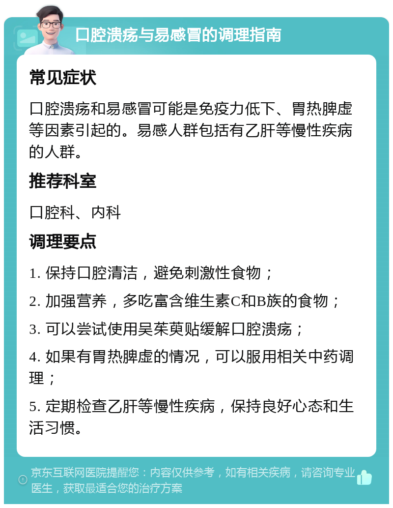 口腔溃疡与易感冒的调理指南 常见症状 口腔溃疡和易感冒可能是免疫力低下、胃热脾虚等因素引起的。易感人群包括有乙肝等慢性疾病的人群。 推荐科室 口腔科、内科 调理要点 1. 保持口腔清洁，避免刺激性食物； 2. 加强营养，多吃富含维生素C和B族的食物； 3. 可以尝试使用吴茱萸贴缓解口腔溃疡； 4. 如果有胃热脾虚的情况，可以服用相关中药调理； 5. 定期检查乙肝等慢性疾病，保持良好心态和生活习惯。