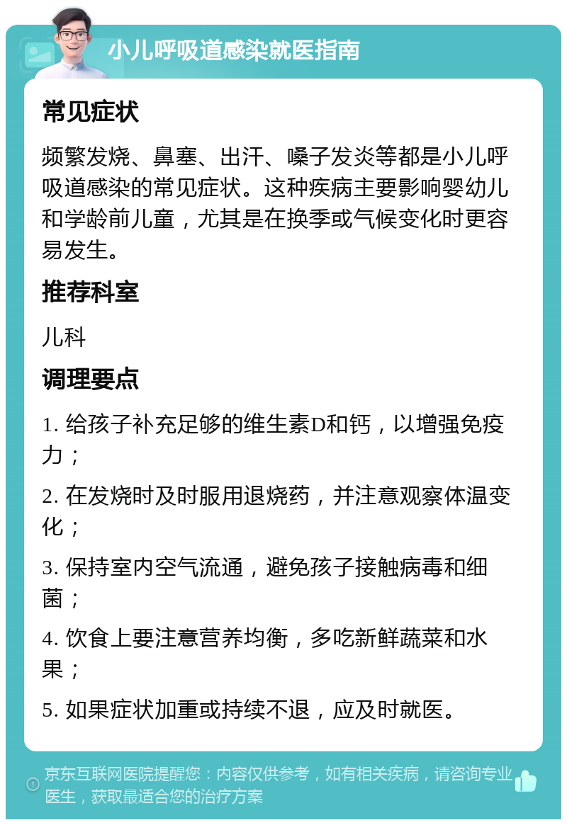 小儿呼吸道感染就医指南 常见症状 频繁发烧、鼻塞、出汗、嗓子发炎等都是小儿呼吸道感染的常见症状。这种疾病主要影响婴幼儿和学龄前儿童，尤其是在换季或气候变化时更容易发生。 推荐科室 儿科 调理要点 1. 给孩子补充足够的维生素D和钙，以增强免疫力； 2. 在发烧时及时服用退烧药，并注意观察体温变化； 3. 保持室内空气流通，避免孩子接触病毒和细菌； 4. 饮食上要注意营养均衡，多吃新鲜蔬菜和水果； 5. 如果症状加重或持续不退，应及时就医。