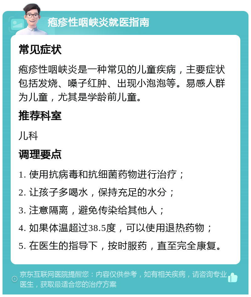 疱疹性咽峡炎就医指南 常见症状 疱疹性咽峡炎是一种常见的儿童疾病，主要症状包括发烧、嗓子红肿、出现小泡泡等。易感人群为儿童，尤其是学龄前儿童。 推荐科室 儿科 调理要点 1. 使用抗病毒和抗细菌药物进行治疗； 2. 让孩子多喝水，保持充足的水分； 3. 注意隔离，避免传染给其他人； 4. 如果体温超过38.5度，可以使用退热药物； 5. 在医生的指导下，按时服药，直至完全康复。