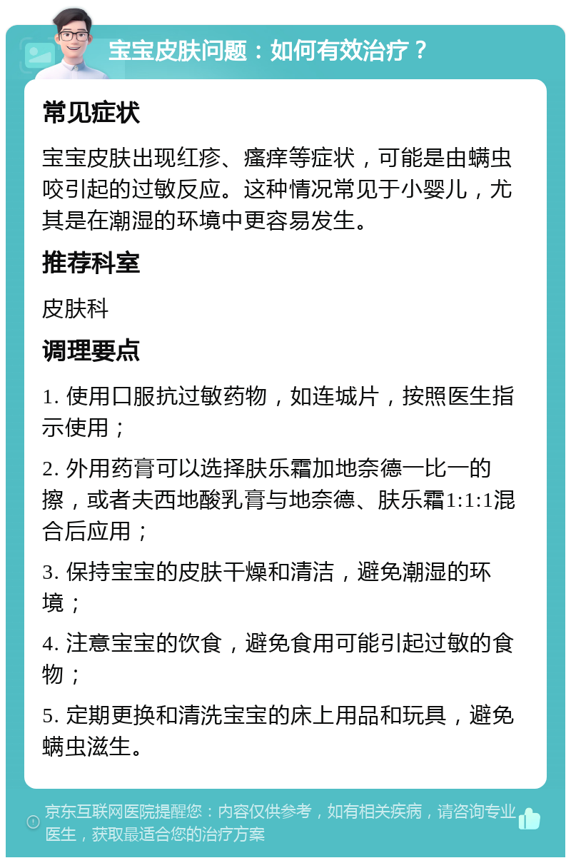 宝宝皮肤问题：如何有效治疗？ 常见症状 宝宝皮肤出现红疹、瘙痒等症状，可能是由螨虫咬引起的过敏反应。这种情况常见于小婴儿，尤其是在潮湿的环境中更容易发生。 推荐科室 皮肤科 调理要点 1. 使用口服抗过敏药物，如连城片，按照医生指示使用； 2. 外用药膏可以选择肤乐霜加地奈德一比一的擦，或者夫西地酸乳膏与地奈德、肤乐霜1:1:1混合后应用； 3. 保持宝宝的皮肤干燥和清洁，避免潮湿的环境； 4. 注意宝宝的饮食，避免食用可能引起过敏的食物； 5. 定期更换和清洗宝宝的床上用品和玩具，避免螨虫滋生。