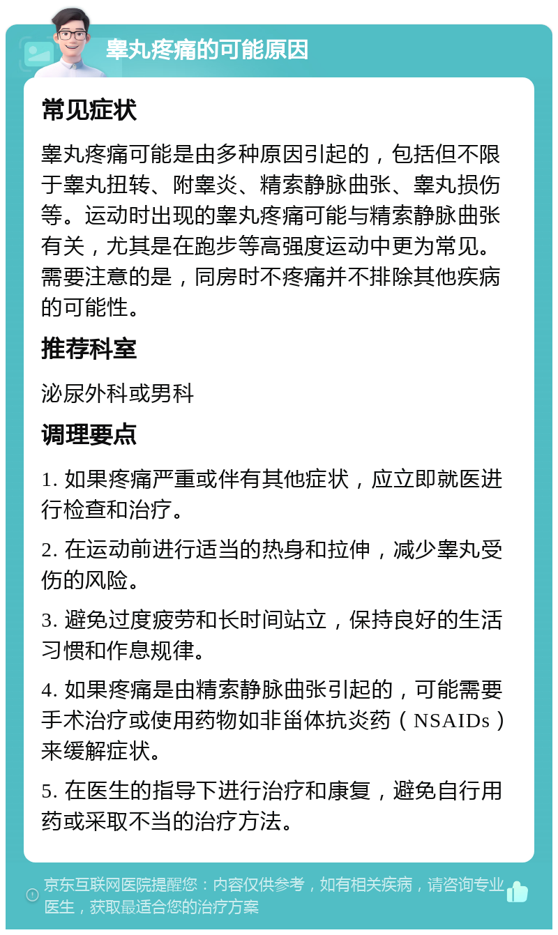 睾丸疼痛的可能原因 常见症状 睾丸疼痛可能是由多种原因引起的，包括但不限于睾丸扭转、附睾炎、精索静脉曲张、睾丸损伤等。运动时出现的睾丸疼痛可能与精索静脉曲张有关，尤其是在跑步等高强度运动中更为常见。需要注意的是，同房时不疼痛并不排除其他疾病的可能性。 推荐科室 泌尿外科或男科 调理要点 1. 如果疼痛严重或伴有其他症状，应立即就医进行检查和治疗。 2. 在运动前进行适当的热身和拉伸，减少睾丸受伤的风险。 3. 避免过度疲劳和长时间站立，保持良好的生活习惯和作息规律。 4. 如果疼痛是由精索静脉曲张引起的，可能需要手术治疗或使用药物如非甾体抗炎药（NSAIDs）来缓解症状。 5. 在医生的指导下进行治疗和康复，避免自行用药或采取不当的治疗方法。