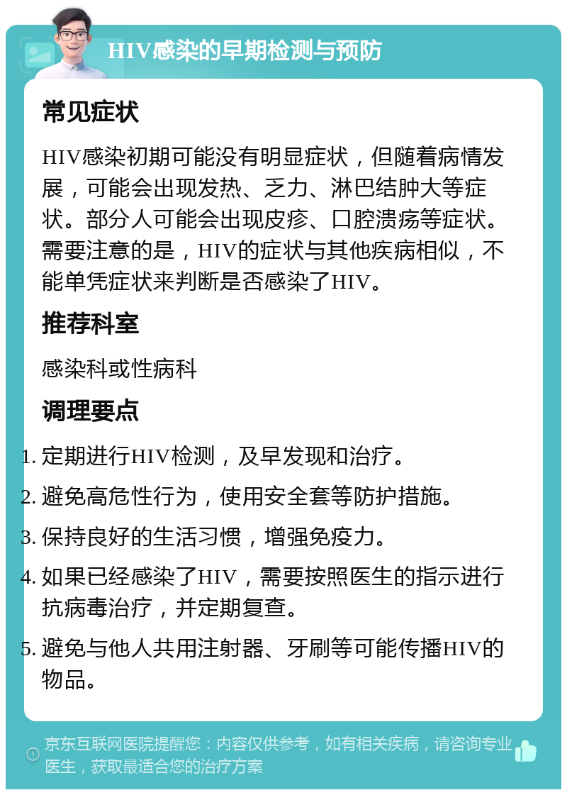 HIV感染的早期检测与预防 常见症状 HIV感染初期可能没有明显症状，但随着病情发展，可能会出现发热、乏力、淋巴结肿大等症状。部分人可能会出现皮疹、口腔溃疡等症状。需要注意的是，HIV的症状与其他疾病相似，不能单凭症状来判断是否感染了HIV。 推荐科室 感染科或性病科 调理要点 定期进行HIV检测，及早发现和治疗。 避免高危性行为，使用安全套等防护措施。 保持良好的生活习惯，增强免疫力。 如果已经感染了HIV，需要按照医生的指示进行抗病毒治疗，并定期复查。 避免与他人共用注射器、牙刷等可能传播HIV的物品。