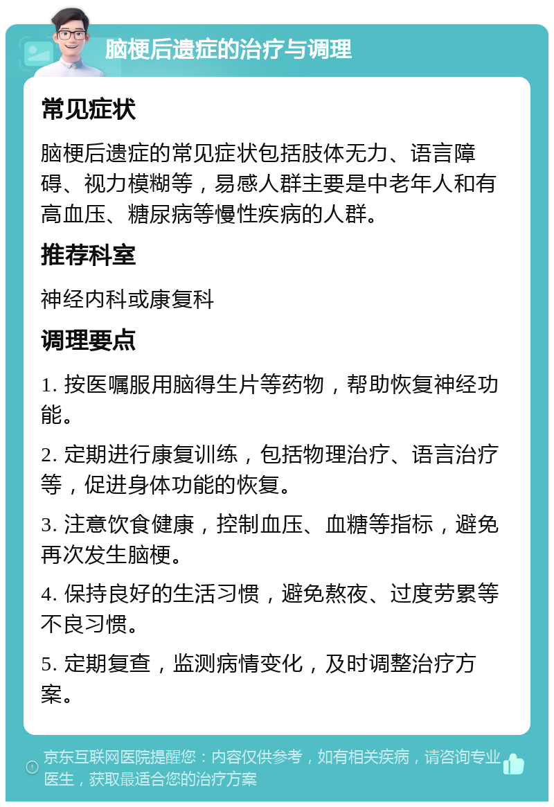 脑梗后遗症的治疗与调理 常见症状 脑梗后遗症的常见症状包括肢体无力、语言障碍、视力模糊等，易感人群主要是中老年人和有高血压、糖尿病等慢性疾病的人群。 推荐科室 神经内科或康复科 调理要点 1. 按医嘱服用脑得生片等药物，帮助恢复神经功能。 2. 定期进行康复训练，包括物理治疗、语言治疗等，促进身体功能的恢复。 3. 注意饮食健康，控制血压、血糖等指标，避免再次发生脑梗。 4. 保持良好的生活习惯，避免熬夜、过度劳累等不良习惯。 5. 定期复查，监测病情变化，及时调整治疗方案。