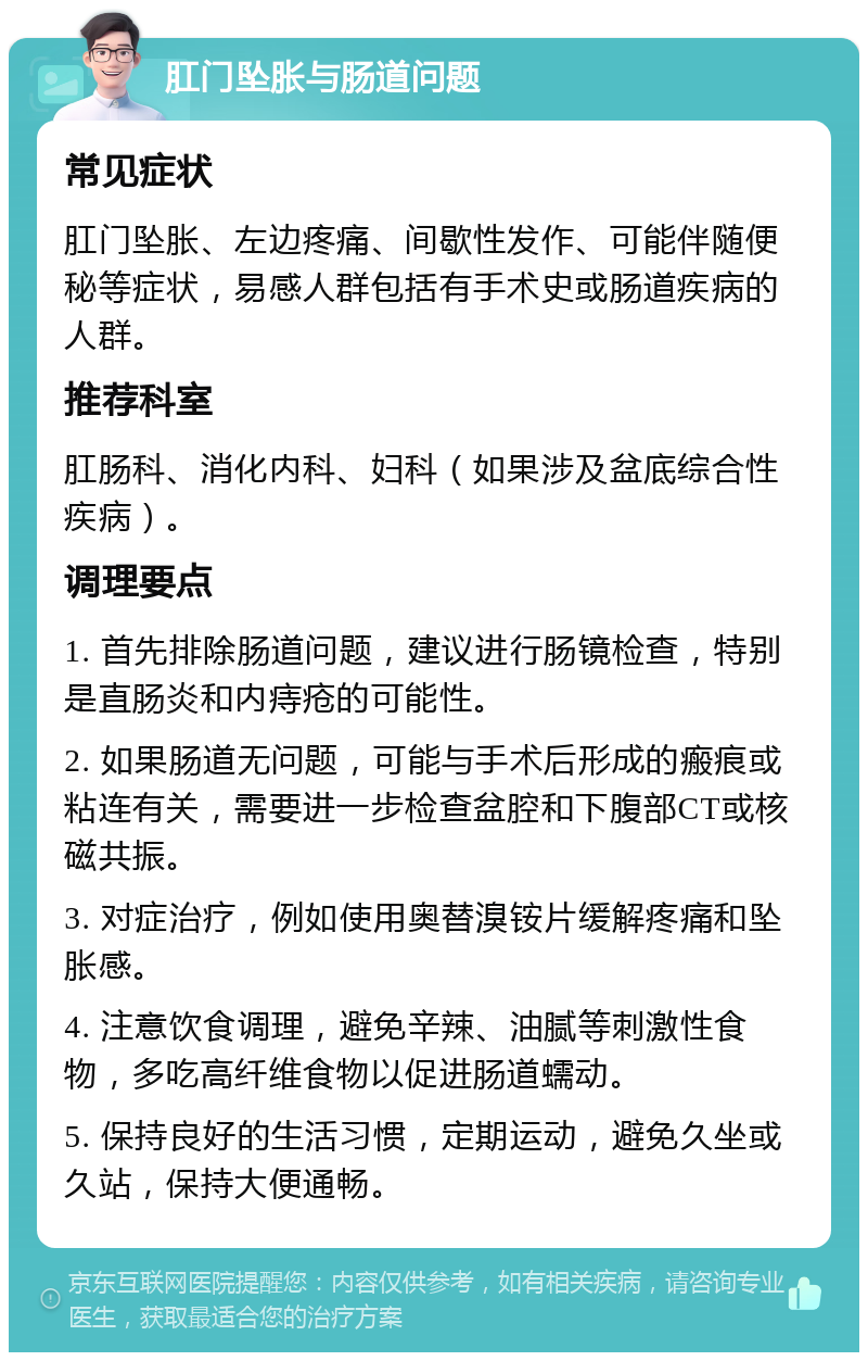 肛门坠胀与肠道问题 常见症状 肛门坠胀、左边疼痛、间歇性发作、可能伴随便秘等症状，易感人群包括有手术史或肠道疾病的人群。 推荐科室 肛肠科、消化内科、妇科（如果涉及盆底综合性疾病）。 调理要点 1. 首先排除肠道问题，建议进行肠镜检查，特别是直肠炎和内痔疮的可能性。 2. 如果肠道无问题，可能与手术后形成的瘢痕或粘连有关，需要进一步检查盆腔和下腹部CT或核磁共振。 3. 对症治疗，例如使用奥替溴铵片缓解疼痛和坠胀感。 4. 注意饮食调理，避免辛辣、油腻等刺激性食物，多吃高纤维食物以促进肠道蠕动。 5. 保持良好的生活习惯，定期运动，避免久坐或久站，保持大便通畅。