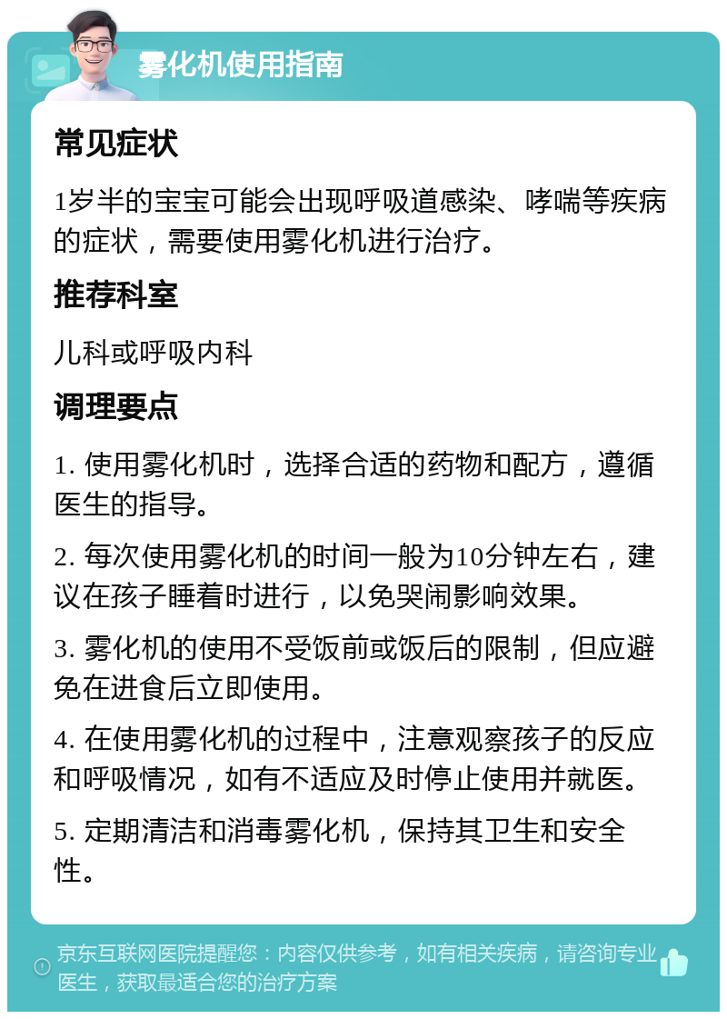 雾化机使用指南 常见症状 1岁半的宝宝可能会出现呼吸道感染、哮喘等疾病的症状，需要使用雾化机进行治疗。 推荐科室 儿科或呼吸内科 调理要点 1. 使用雾化机时，选择合适的药物和配方，遵循医生的指导。 2. 每次使用雾化机的时间一般为10分钟左右，建议在孩子睡着时进行，以免哭闹影响效果。 3. 雾化机的使用不受饭前或饭后的限制，但应避免在进食后立即使用。 4. 在使用雾化机的过程中，注意观察孩子的反应和呼吸情况，如有不适应及时停止使用并就医。 5. 定期清洁和消毒雾化机，保持其卫生和安全性。