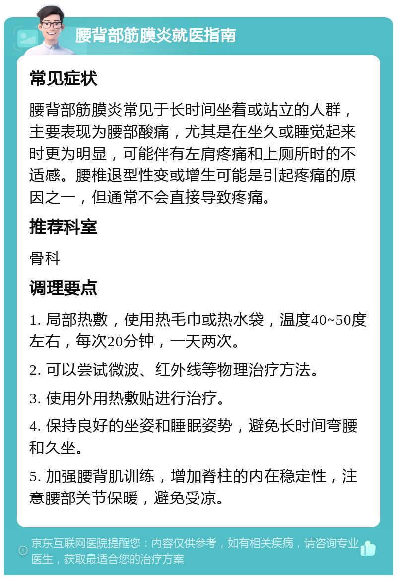 腰背部筋膜炎就医指南 常见症状 腰背部筋膜炎常见于长时间坐着或站立的人群，主要表现为腰部酸痛，尤其是在坐久或睡觉起来时更为明显，可能伴有左肩疼痛和上厕所时的不适感。腰椎退型性变或增生可能是引起疼痛的原因之一，但通常不会直接导致疼痛。 推荐科室 骨科 调理要点 1. 局部热敷，使用热毛巾或热水袋，温度40~50度左右，每次20分钟，一天两次。 2. 可以尝试微波、红外线等物理治疗方法。 3. 使用外用热敷贴进行治疗。 4. 保持良好的坐姿和睡眠姿势，避免长时间弯腰和久坐。 5. 加强腰背肌训练，增加脊柱的内在稳定性，注意腰部关节保暖，避免受凉。