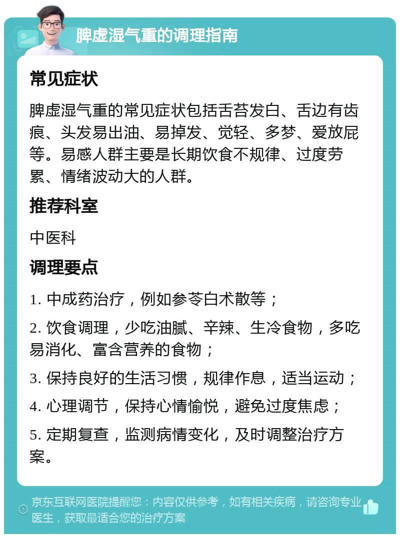 脾虚湿气重的调理指南 常见症状 脾虚湿气重的常见症状包括舌苔发白、舌边有齿痕、头发易出油、易掉发、觉轻、多梦、爱放屁等。易感人群主要是长期饮食不规律、过度劳累、情绪波动大的人群。 推荐科室 中医科 调理要点 1. 中成药治疗，例如参苓白术散等； 2. 饮食调理，少吃油腻、辛辣、生冷食物，多吃易消化、富含营养的食物； 3. 保持良好的生活习惯，规律作息，适当运动； 4. 心理调节，保持心情愉悦，避免过度焦虑； 5. 定期复查，监测病情变化，及时调整治疗方案。