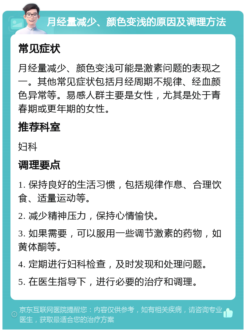 月经量减少、颜色变浅的原因及调理方法 常见症状 月经量减少、颜色变浅可能是激素问题的表现之一。其他常见症状包括月经周期不规律、经血颜色异常等。易感人群主要是女性，尤其是处于青春期或更年期的女性。 推荐科室 妇科 调理要点 1. 保持良好的生活习惯，包括规律作息、合理饮食、适量运动等。 2. 减少精神压力，保持心情愉快。 3. 如果需要，可以服用一些调节激素的药物，如黄体酮等。 4. 定期进行妇科检查，及时发现和处理问题。 5. 在医生指导下，进行必要的治疗和调理。