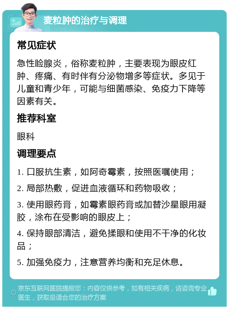 麦粒肿的治疗与调理 常见症状 急性睑腺炎，俗称麦粒肿，主要表现为眼皮红肿、疼痛、有时伴有分泌物增多等症状。多见于儿童和青少年，可能与细菌感染、免疫力下降等因素有关。 推荐科室 眼科 调理要点 1. 口服抗生素，如阿奇霉素，按照医嘱使用； 2. 局部热敷，促进血液循环和药物吸收； 3. 使用眼药膏，如霉素眼药膏或加替沙星眼用凝胶，涂布在受影响的眼皮上； 4. 保持眼部清洁，避免揉眼和使用不干净的化妆品； 5. 加强免疫力，注意营养均衡和充足休息。