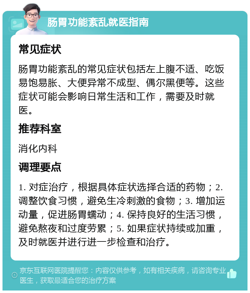 肠胃功能紊乱就医指南 常见症状 肠胃功能紊乱的常见症状包括左上腹不适、吃饭易饱易胀、大便异常不成型、偶尔黑便等。这些症状可能会影响日常生活和工作，需要及时就医。 推荐科室 消化内科 调理要点 1. 对症治疗，根据具体症状选择合适的药物；2. 调整饮食习惯，避免生冷刺激的食物；3. 增加运动量，促进肠胃蠕动；4. 保持良好的生活习惯，避免熬夜和过度劳累；5. 如果症状持续或加重，及时就医并进行进一步检查和治疗。