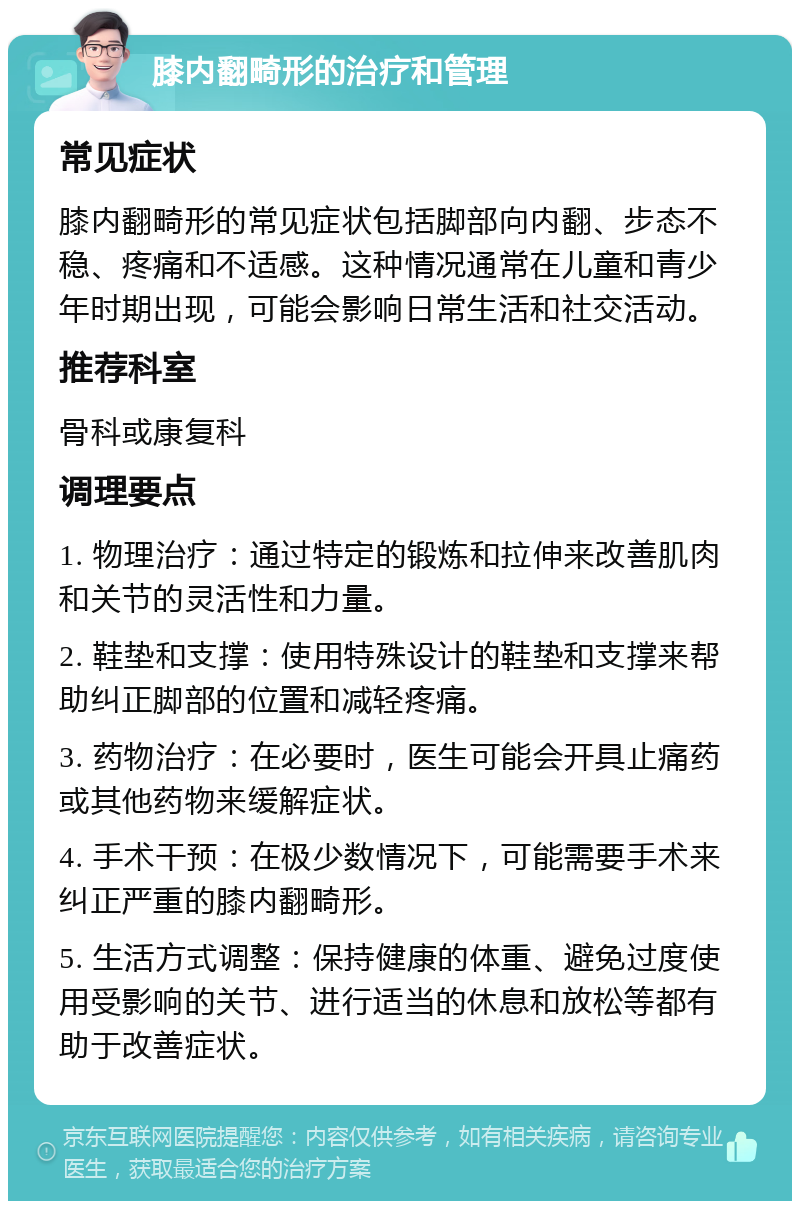 膝内翻畸形的治疗和管理 常见症状 膝内翻畸形的常见症状包括脚部向内翻、步态不稳、疼痛和不适感。这种情况通常在儿童和青少年时期出现，可能会影响日常生活和社交活动。 推荐科室 骨科或康复科 调理要点 1. 物理治疗：通过特定的锻炼和拉伸来改善肌肉和关节的灵活性和力量。 2. 鞋垫和支撑：使用特殊设计的鞋垫和支撑来帮助纠正脚部的位置和减轻疼痛。 3. 药物治疗：在必要时，医生可能会开具止痛药或其他药物来缓解症状。 4. 手术干预：在极少数情况下，可能需要手术来纠正严重的膝内翻畸形。 5. 生活方式调整：保持健康的体重、避免过度使用受影响的关节、进行适当的休息和放松等都有助于改善症状。