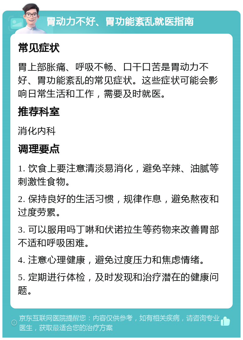 胃动力不好、胃功能紊乱就医指南 常见症状 胃上部胀痛、呼吸不畅、口干口苦是胃动力不好、胃功能紊乱的常见症状。这些症状可能会影响日常生活和工作，需要及时就医。 推荐科室 消化内科 调理要点 1. 饮食上要注意清淡易消化，避免辛辣、油腻等刺激性食物。 2. 保持良好的生活习惯，规律作息，避免熬夜和过度劳累。 3. 可以服用吗丁啉和伏诺拉生等药物来改善胃部不适和呼吸困难。 4. 注意心理健康，避免过度压力和焦虑情绪。 5. 定期进行体检，及时发现和治疗潜在的健康问题。