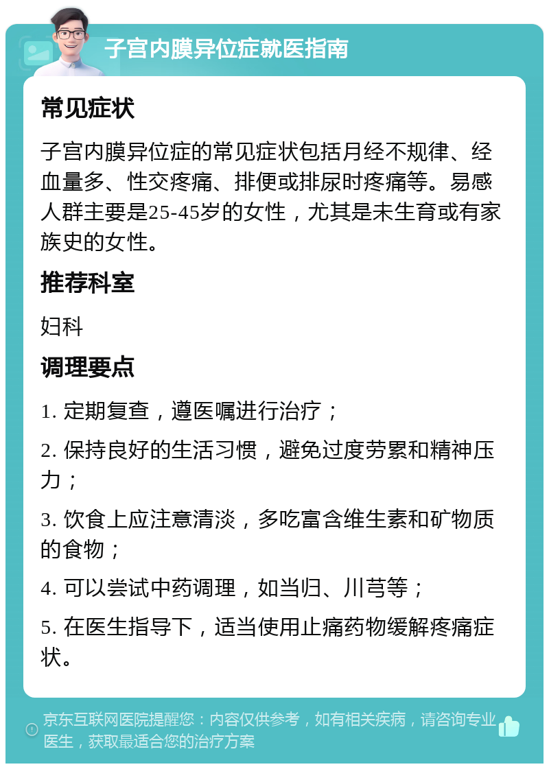 子宫内膜异位症就医指南 常见症状 子宫内膜异位症的常见症状包括月经不规律、经血量多、性交疼痛、排便或排尿时疼痛等。易感人群主要是25-45岁的女性，尤其是未生育或有家族史的女性。 推荐科室 妇科 调理要点 1. 定期复查，遵医嘱进行治疗； 2. 保持良好的生活习惯，避免过度劳累和精神压力； 3. 饮食上应注意清淡，多吃富含维生素和矿物质的食物； 4. 可以尝试中药调理，如当归、川芎等； 5. 在医生指导下，适当使用止痛药物缓解疼痛症状。