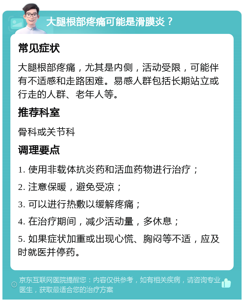 大腿根部疼痛可能是滑膜炎？ 常见症状 大腿根部疼痛，尤其是内侧，活动受限，可能伴有不适感和走路困难。易感人群包括长期站立或行走的人群、老年人等。 推荐科室 骨科或关节科 调理要点 1. 使用非载体抗炎药和活血药物进行治疗； 2. 注意保暖，避免受凉； 3. 可以进行热敷以缓解疼痛； 4. 在治疗期间，减少活动量，多休息； 5. 如果症状加重或出现心慌、胸闷等不适，应及时就医并停药。