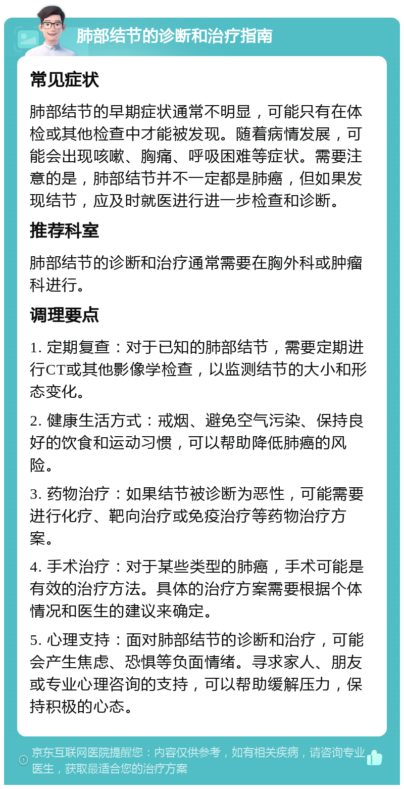 肺部结节的诊断和治疗指南 常见症状 肺部结节的早期症状通常不明显，可能只有在体检或其他检查中才能被发现。随着病情发展，可能会出现咳嗽、胸痛、呼吸困难等症状。需要注意的是，肺部结节并不一定都是肺癌，但如果发现结节，应及时就医进行进一步检查和诊断。 推荐科室 肺部结节的诊断和治疗通常需要在胸外科或肿瘤科进行。 调理要点 1. 定期复查：对于已知的肺部结节，需要定期进行CT或其他影像学检查，以监测结节的大小和形态变化。 2. 健康生活方式：戒烟、避免空气污染、保持良好的饮食和运动习惯，可以帮助降低肺癌的风险。 3. 药物治疗：如果结节被诊断为恶性，可能需要进行化疗、靶向治疗或免疫治疗等药物治疗方案。 4. 手术治疗：对于某些类型的肺癌，手术可能是有效的治疗方法。具体的治疗方案需要根据个体情况和医生的建议来确定。 5. 心理支持：面对肺部结节的诊断和治疗，可能会产生焦虑、恐惧等负面情绪。寻求家人、朋友或专业心理咨询的支持，可以帮助缓解压力，保持积极的心态。