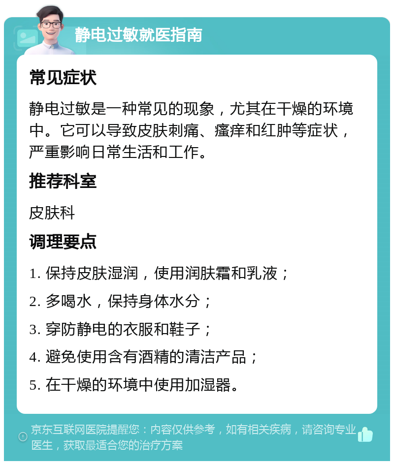 静电过敏就医指南 常见症状 静电过敏是一种常见的现象，尤其在干燥的环境中。它可以导致皮肤刺痛、瘙痒和红肿等症状，严重影响日常生活和工作。 推荐科室 皮肤科 调理要点 1. 保持皮肤湿润，使用润肤霜和乳液； 2. 多喝水，保持身体水分； 3. 穿防静电的衣服和鞋子； 4. 避免使用含有酒精的清洁产品； 5. 在干燥的环境中使用加湿器。