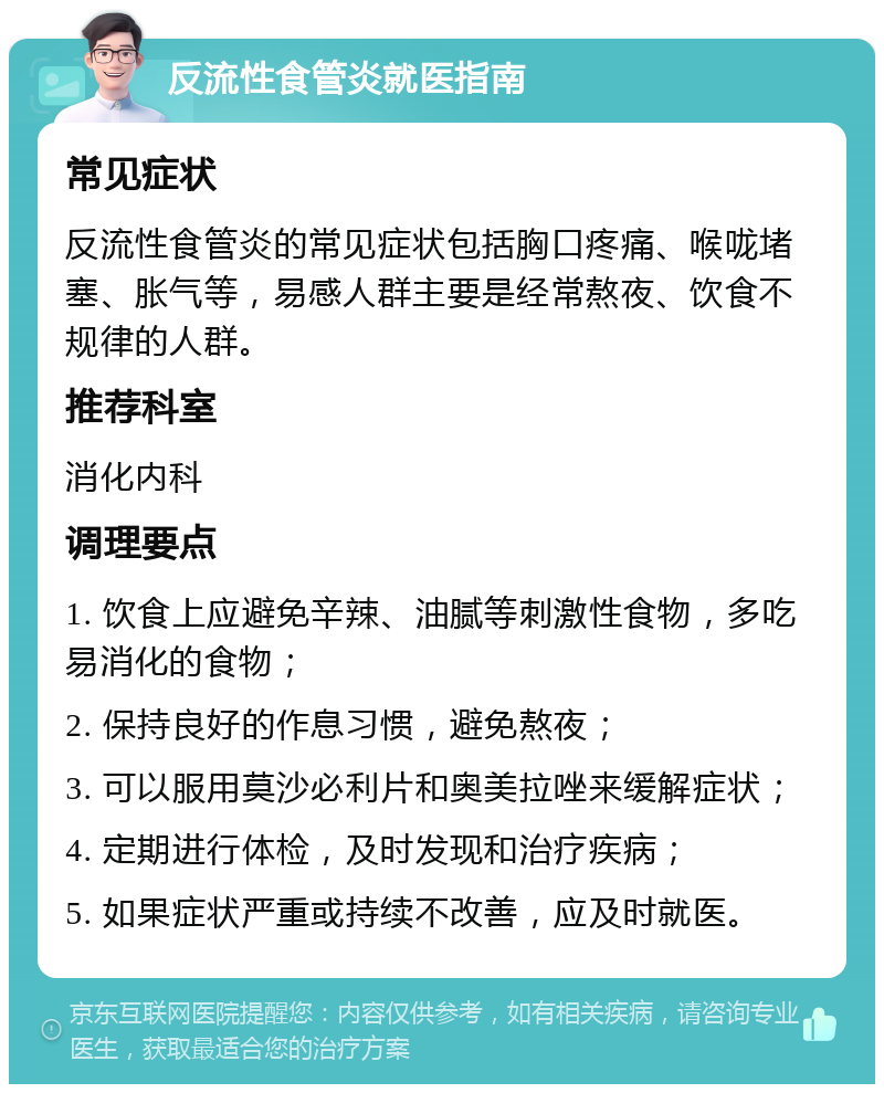 反流性食管炎就医指南 常见症状 反流性食管炎的常见症状包括胸口疼痛、喉咙堵塞、胀气等，易感人群主要是经常熬夜、饮食不规律的人群。 推荐科室 消化内科 调理要点 1. 饮食上应避免辛辣、油腻等刺激性食物，多吃易消化的食物； 2. 保持良好的作息习惯，避免熬夜； 3. 可以服用莫沙必利片和奥美拉唑来缓解症状； 4. 定期进行体检，及时发现和治疗疾病； 5. 如果症状严重或持续不改善，应及时就医。