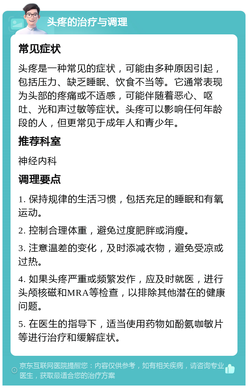 头疼的治疗与调理 常见症状 头疼是一种常见的症状，可能由多种原因引起，包括压力、缺乏睡眠、饮食不当等。它通常表现为头部的疼痛或不适感，可能伴随着恶心、呕吐、光和声过敏等症状。头疼可以影响任何年龄段的人，但更常见于成年人和青少年。 推荐科室 神经内科 调理要点 1. 保持规律的生活习惯，包括充足的睡眠和有氧运动。 2. 控制合理体重，避免过度肥胖或消瘦。 3. 注意温差的变化，及时添减衣物，避免受凉或过热。 4. 如果头疼严重或频繁发作，应及时就医，进行头颅核磁和MRA等检查，以排除其他潜在的健康问题。 5. 在医生的指导下，适当使用药物如酚氨咖敏片等进行治疗和缓解症状。