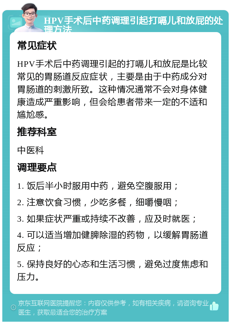 HPV手术后中药调理引起打嗝儿和放屁的处理方法 常见症状 HPV手术后中药调理引起的打嗝儿和放屁是比较常见的胃肠道反应症状，主要是由于中药成分对胃肠道的刺激所致。这种情况通常不会对身体健康造成严重影响，但会给患者带来一定的不适和尴尬感。 推荐科室 中医科 调理要点 1. 饭后半小时服用中药，避免空腹服用； 2. 注意饮食习惯，少吃多餐，细嚼慢咽； 3. 如果症状严重或持续不改善，应及时就医； 4. 可以适当增加健脾除湿的药物，以缓解胃肠道反应； 5. 保持良好的心态和生活习惯，避免过度焦虑和压力。