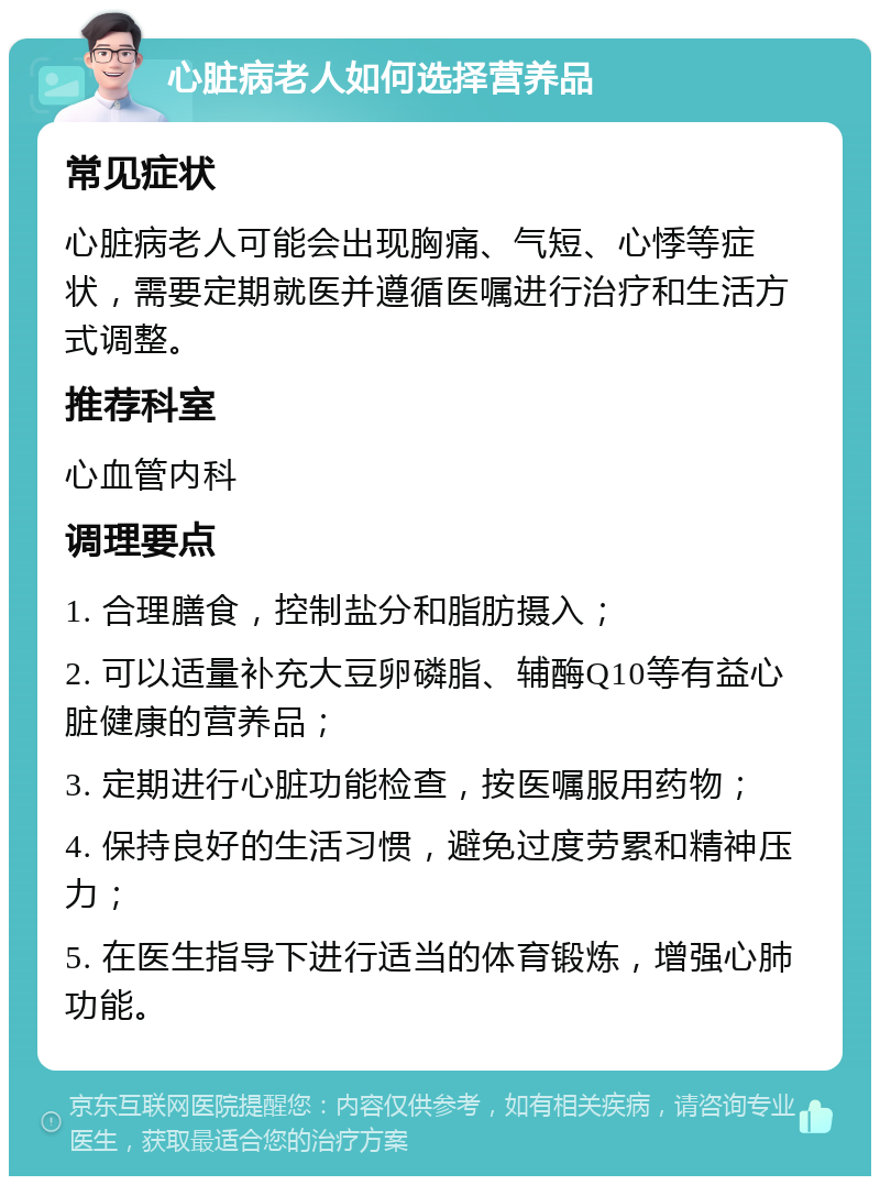 心脏病老人如何选择营养品 常见症状 心脏病老人可能会出现胸痛、气短、心悸等症状，需要定期就医并遵循医嘱进行治疗和生活方式调整。 推荐科室 心血管内科 调理要点 1. 合理膳食，控制盐分和脂肪摄入； 2. 可以适量补充大豆卵磷脂、辅酶Q10等有益心脏健康的营养品； 3. 定期进行心脏功能检查，按医嘱服用药物； 4. 保持良好的生活习惯，避免过度劳累和精神压力； 5. 在医生指导下进行适当的体育锻炼，增强心肺功能。