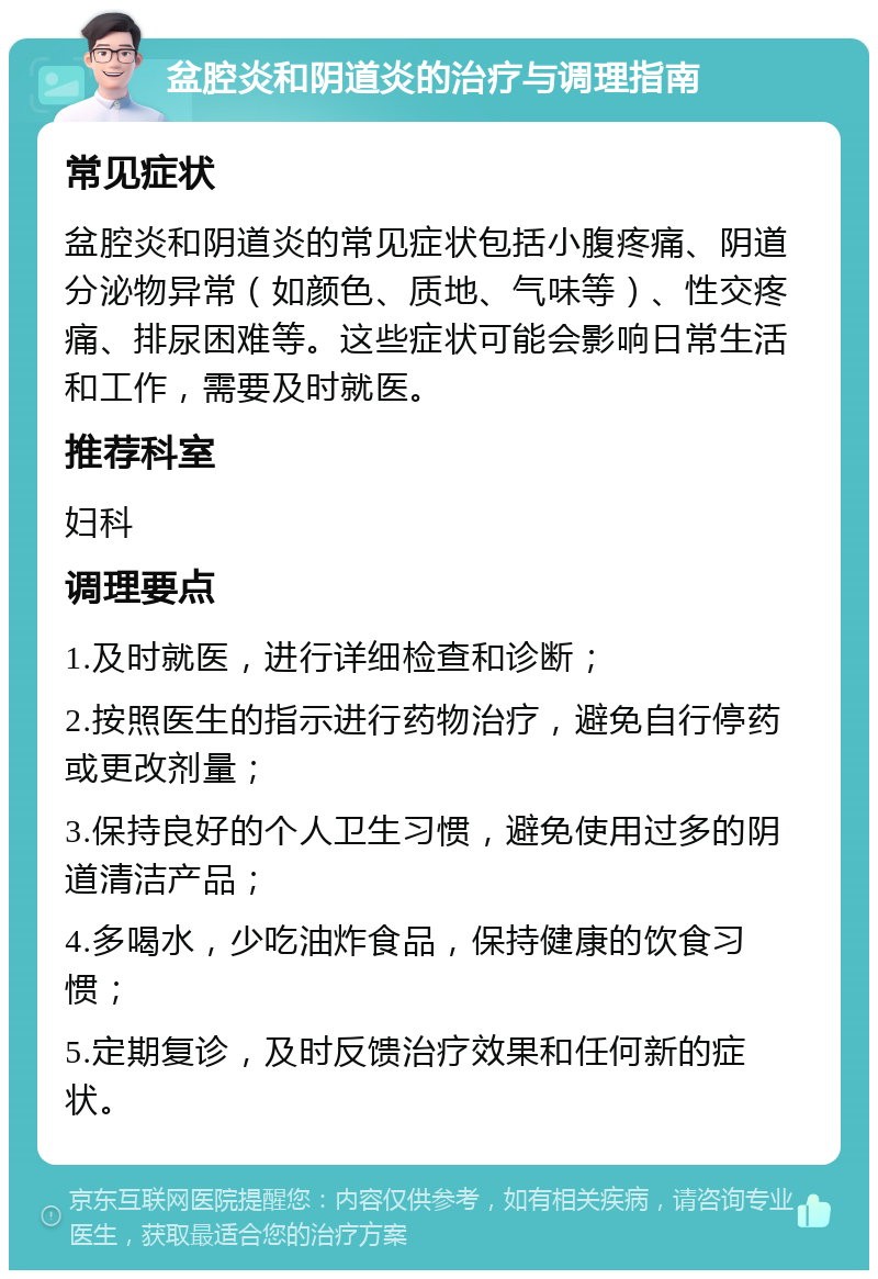 盆腔炎和阴道炎的治疗与调理指南 常见症状 盆腔炎和阴道炎的常见症状包括小腹疼痛、阴道分泌物异常（如颜色、质地、气味等）、性交疼痛、排尿困难等。这些症状可能会影响日常生活和工作，需要及时就医。 推荐科室 妇科 调理要点 1.及时就医，进行详细检查和诊断； 2.按照医生的指示进行药物治疗，避免自行停药或更改剂量； 3.保持良好的个人卫生习惯，避免使用过多的阴道清洁产品； 4.多喝水，少吃油炸食品，保持健康的饮食习惯； 5.定期复诊，及时反馈治疗效果和任何新的症状。