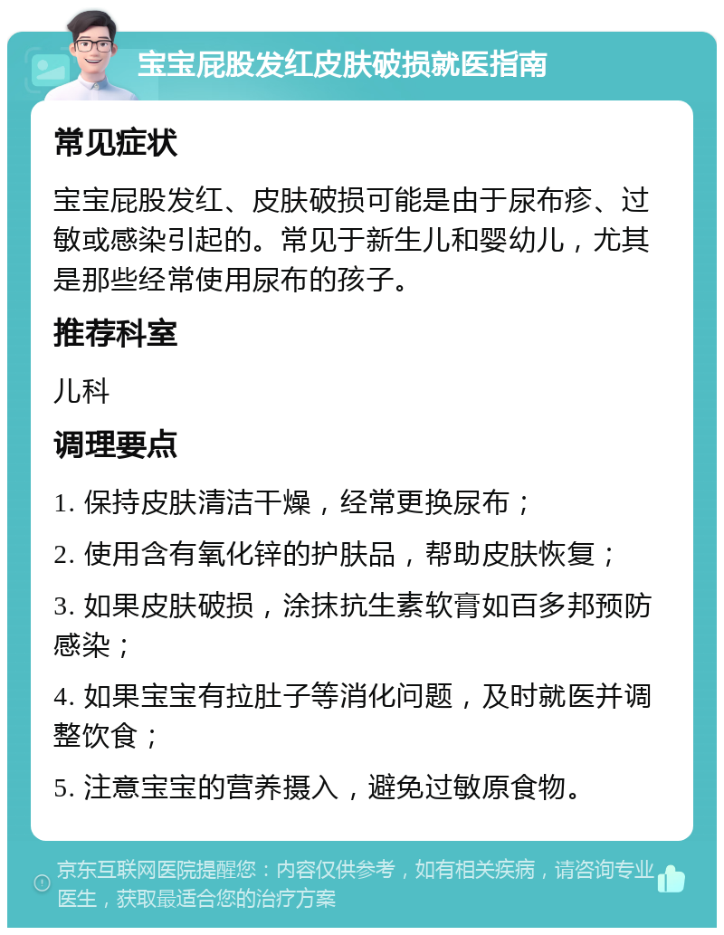 宝宝屁股发红皮肤破损就医指南 常见症状 宝宝屁股发红、皮肤破损可能是由于尿布疹、过敏或感染引起的。常见于新生儿和婴幼儿，尤其是那些经常使用尿布的孩子。 推荐科室 儿科 调理要点 1. 保持皮肤清洁干燥，经常更换尿布； 2. 使用含有氧化锌的护肤品，帮助皮肤恢复； 3. 如果皮肤破损，涂抹抗生素软膏如百多邦预防感染； 4. 如果宝宝有拉肚子等消化问题，及时就医并调整饮食； 5. 注意宝宝的营养摄入，避免过敏原食物。