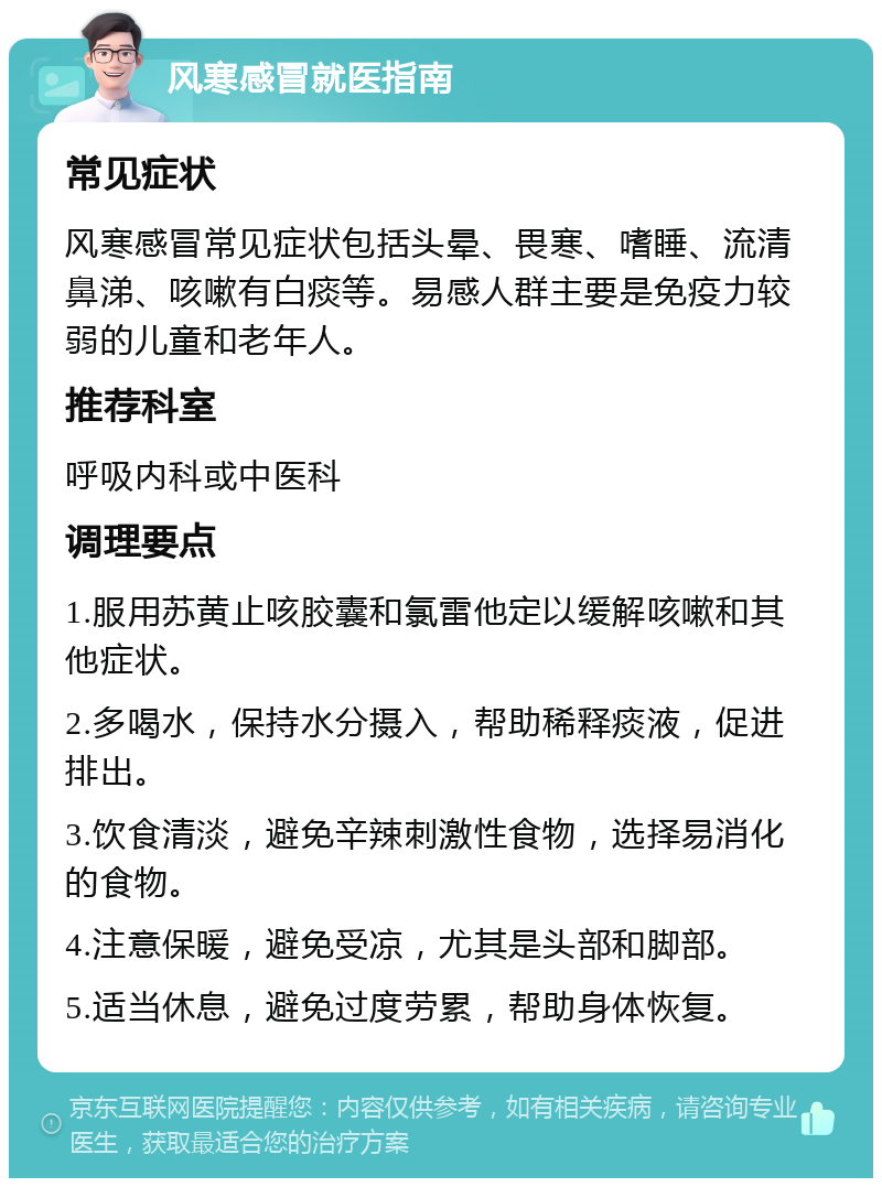 风寒感冒就医指南 常见症状 风寒感冒常见症状包括头晕、畏寒、嗜睡、流清鼻涕、咳嗽有白痰等。易感人群主要是免疫力较弱的儿童和老年人。 推荐科室 呼吸内科或中医科 调理要点 1.服用苏黄止咳胶囊和氯雷他定以缓解咳嗽和其他症状。 2.多喝水，保持水分摄入，帮助稀释痰液，促进排出。 3.饮食清淡，避免辛辣刺激性食物，选择易消化的食物。 4.注意保暖，避免受凉，尤其是头部和脚部。 5.适当休息，避免过度劳累，帮助身体恢复。