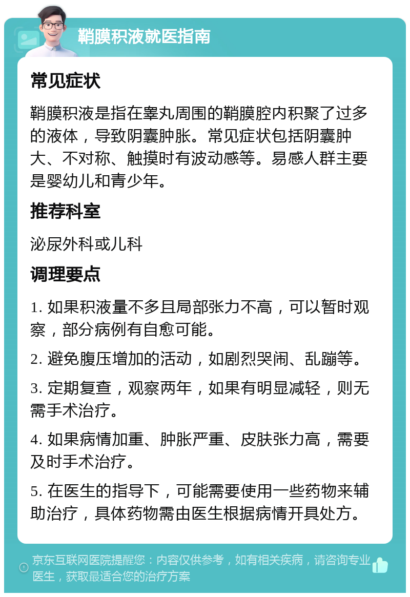 鞘膜积液就医指南 常见症状 鞘膜积液是指在睾丸周围的鞘膜腔内积聚了过多的液体，导致阴囊肿胀。常见症状包括阴囊肿大、不对称、触摸时有波动感等。易感人群主要是婴幼儿和青少年。 推荐科室 泌尿外科或儿科 调理要点 1. 如果积液量不多且局部张力不高，可以暂时观察，部分病例有自愈可能。 2. 避免腹压增加的活动，如剧烈哭闹、乱蹦等。 3. 定期复查，观察两年，如果有明显减轻，则无需手术治疗。 4. 如果病情加重、肿胀严重、皮肤张力高，需要及时手术治疗。 5. 在医生的指导下，可能需要使用一些药物来辅助治疗，具体药物需由医生根据病情开具处方。