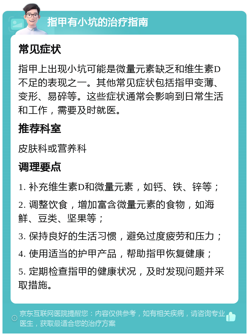 指甲有小坑的治疗指南 常见症状 指甲上出现小坑可能是微量元素缺乏和维生素D不足的表现之一。其他常见症状包括指甲变薄、变形、易碎等。这些症状通常会影响到日常生活和工作，需要及时就医。 推荐科室 皮肤科或营养科 调理要点 1. 补充维生素D和微量元素，如钙、铁、锌等； 2. 调整饮食，增加富含微量元素的食物，如海鲜、豆类、坚果等； 3. 保持良好的生活习惯，避免过度疲劳和压力； 4. 使用适当的护甲产品，帮助指甲恢复健康； 5. 定期检查指甲的健康状况，及时发现问题并采取措施。