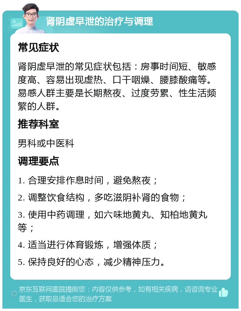 肾阴虚早泄的治疗与调理 常见症状 肾阴虚早泄的常见症状包括：房事时间短、敏感度高、容易出现虚热、口干咽燥、腰膝酸痛等。易感人群主要是长期熬夜、过度劳累、性生活频繁的人群。 推荐科室 男科或中医科 调理要点 1. 合理安排作息时间，避免熬夜； 2. 调整饮食结构，多吃滋阴补肾的食物； 3. 使用中药调理，如六味地黄丸、知柏地黄丸等； 4. 适当进行体育锻炼，增强体质； 5. 保持良好的心态，减少精神压力。