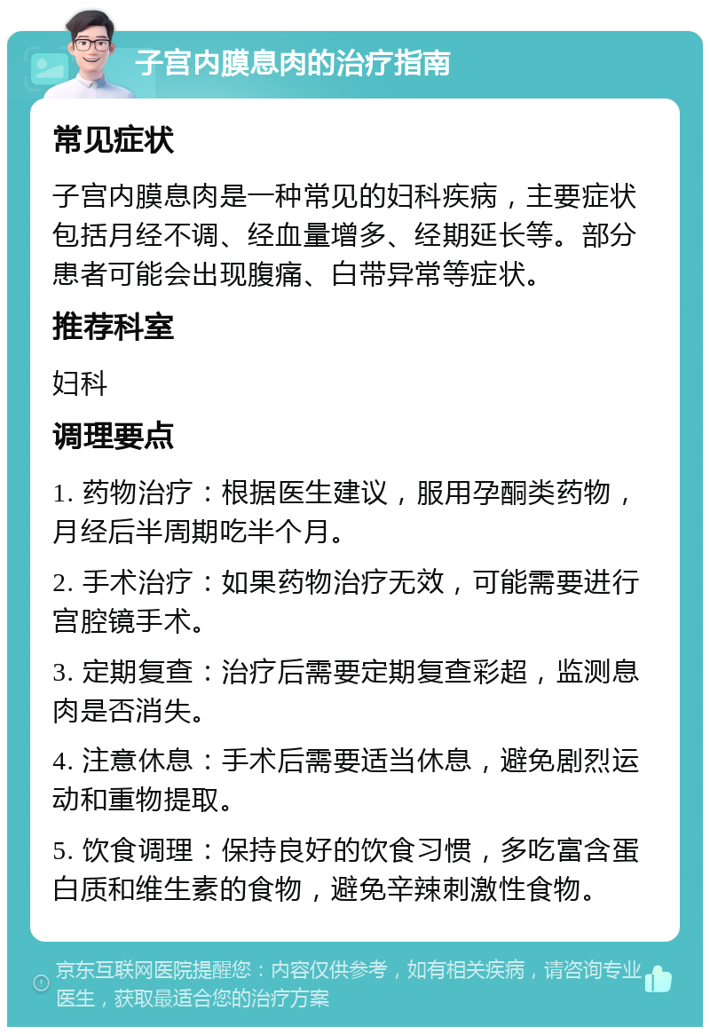 子宫内膜息肉的治疗指南 常见症状 子宫内膜息肉是一种常见的妇科疾病，主要症状包括月经不调、经血量增多、经期延长等。部分患者可能会出现腹痛、白带异常等症状。 推荐科室 妇科 调理要点 1. 药物治疗：根据医生建议，服用孕酮类药物，月经后半周期吃半个月。 2. 手术治疗：如果药物治疗无效，可能需要进行宫腔镜手术。 3. 定期复查：治疗后需要定期复查彩超，监测息肉是否消失。 4. 注意休息：手术后需要适当休息，避免剧烈运动和重物提取。 5. 饮食调理：保持良好的饮食习惯，多吃富含蛋白质和维生素的食物，避免辛辣刺激性食物。