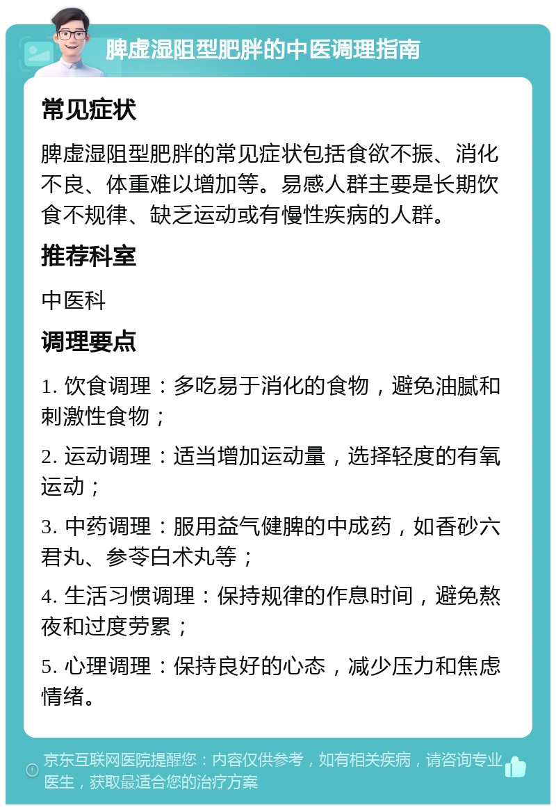 脾虚湿阻型肥胖的中医调理指南 常见症状 脾虚湿阻型肥胖的常见症状包括食欲不振、消化不良、体重难以增加等。易感人群主要是长期饮食不规律、缺乏运动或有慢性疾病的人群。 推荐科室 中医科 调理要点 1. 饮食调理：多吃易于消化的食物，避免油腻和刺激性食物； 2. 运动调理：适当增加运动量，选择轻度的有氧运动； 3. 中药调理：服用益气健脾的中成药，如香砂六君丸、参苓白术丸等； 4. 生活习惯调理：保持规律的作息时间，避免熬夜和过度劳累； 5. 心理调理：保持良好的心态，减少压力和焦虑情绪。