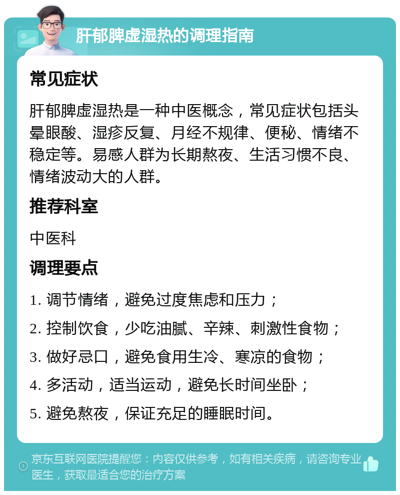 肝郁脾虚湿热的调理指南 常见症状 肝郁脾虚湿热是一种中医概念，常见症状包括头晕眼酸、湿疹反复、月经不规律、便秘、情绪不稳定等。易感人群为长期熬夜、生活习惯不良、情绪波动大的人群。 推荐科室 中医科 调理要点 1. 调节情绪，避免过度焦虑和压力； 2. 控制饮食，少吃油腻、辛辣、刺激性食物； 3. 做好忌口，避免食用生冷、寒凉的食物； 4. 多活动，适当运动，避免长时间坐卧； 5. 避免熬夜，保证充足的睡眠时间。