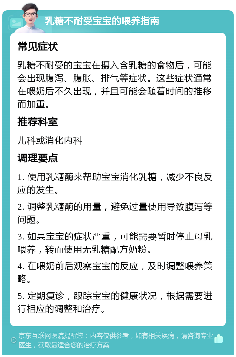 乳糖不耐受宝宝的喂养指南 常见症状 乳糖不耐受的宝宝在摄入含乳糖的食物后，可能会出现腹泻、腹胀、排气等症状。这些症状通常在喂奶后不久出现，并且可能会随着时间的推移而加重。 推荐科室 儿科或消化内科 调理要点 1. 使用乳糖酶来帮助宝宝消化乳糖，减少不良反应的发生。 2. 调整乳糖酶的用量，避免过量使用导致腹泻等问题。 3. 如果宝宝的症状严重，可能需要暂时停止母乳喂养，转而使用无乳糖配方奶粉。 4. 在喂奶前后观察宝宝的反应，及时调整喂养策略。 5. 定期复诊，跟踪宝宝的健康状况，根据需要进行相应的调整和治疗。