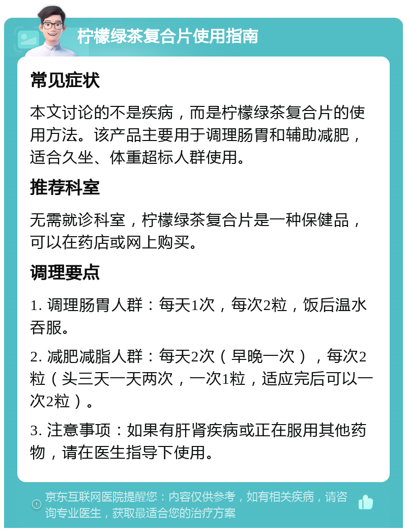 柠檬绿茶复合片使用指南 常见症状 本文讨论的不是疾病，而是柠檬绿茶复合片的使用方法。该产品主要用于调理肠胃和辅助减肥，适合久坐、体重超标人群使用。 推荐科室 无需就诊科室，柠檬绿茶复合片是一种保健品，可以在药店或网上购买。 调理要点 1. 调理肠胃人群：每天1次，每次2粒，饭后温水吞服。 2. 减肥减脂人群：每天2次（早晚一次），每次2粒（头三天一天两次，一次1粒，适应完后可以一次2粒）。 3. 注意事项：如果有肝肾疾病或正在服用其他药物，请在医生指导下使用。