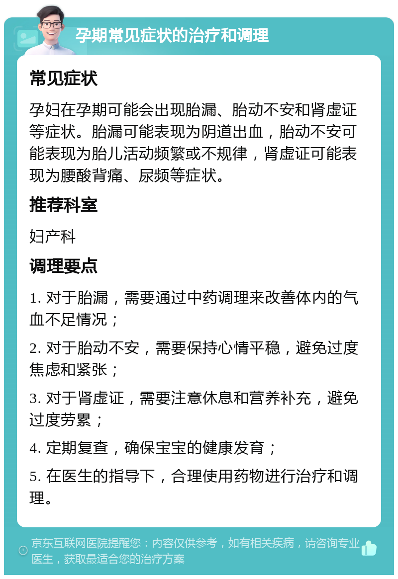 孕期常见症状的治疗和调理 常见症状 孕妇在孕期可能会出现胎漏、胎动不安和肾虚证等症状。胎漏可能表现为阴道出血，胎动不安可能表现为胎儿活动频繁或不规律，肾虚证可能表现为腰酸背痛、尿频等症状。 推荐科室 妇产科 调理要点 1. 对于胎漏，需要通过中药调理来改善体内的气血不足情况； 2. 对于胎动不安，需要保持心情平稳，避免过度焦虑和紧张； 3. 对于肾虚证，需要注意休息和营养补充，避免过度劳累； 4. 定期复查，确保宝宝的健康发育； 5. 在医生的指导下，合理使用药物进行治疗和调理。