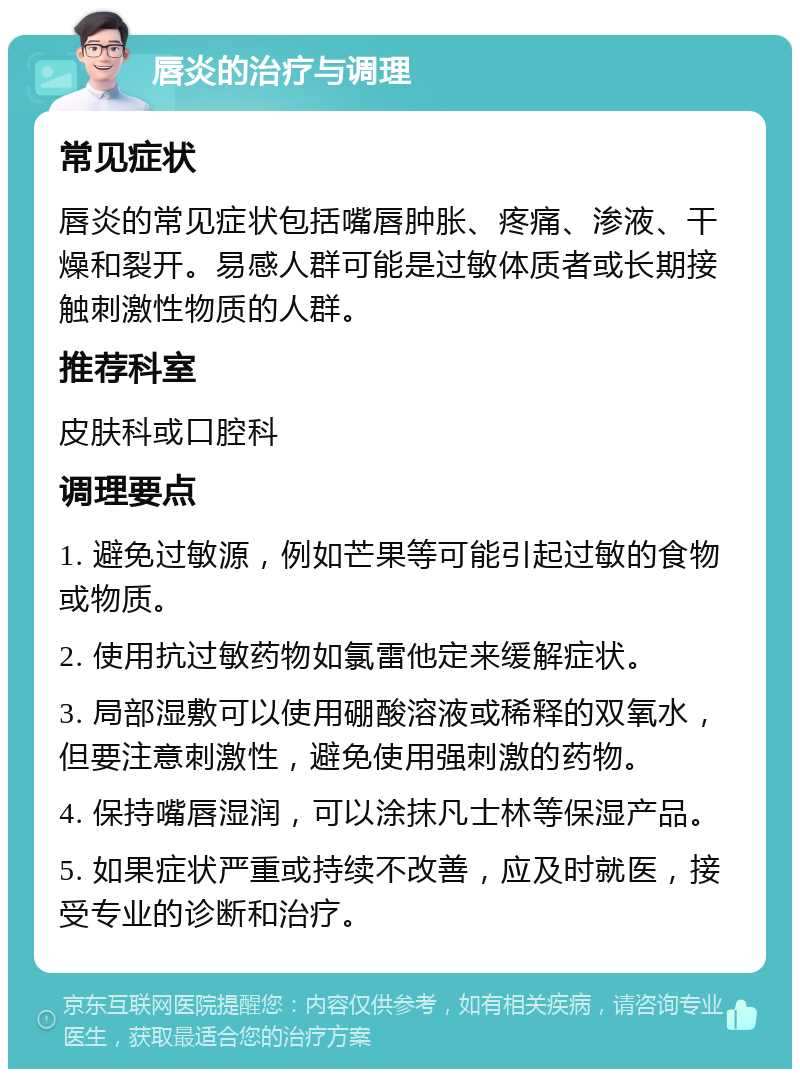 唇炎的治疗与调理 常见症状 唇炎的常见症状包括嘴唇肿胀、疼痛、渗液、干燥和裂开。易感人群可能是过敏体质者或长期接触刺激性物质的人群。 推荐科室 皮肤科或口腔科 调理要点 1. 避免过敏源，例如芒果等可能引起过敏的食物或物质。 2. 使用抗过敏药物如氯雷他定来缓解症状。 3. 局部湿敷可以使用硼酸溶液或稀释的双氧水，但要注意刺激性，避免使用强刺激的药物。 4. 保持嘴唇湿润，可以涂抹凡士林等保湿产品。 5. 如果症状严重或持续不改善，应及时就医，接受专业的诊断和治疗。